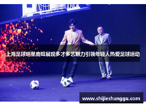 上海足球明星鹿晗展现多才多艺魅力引领年轻人热爱足球运动